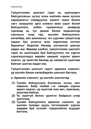 Нэгдүгээр бүлэг
Гүйцэтгэлийн шалгалт гэдэг нь шалгагдагч
байгууллагын зүгээс олон нийтийн өмнө хүлээх
хариуцлагыг сайжруулах, хяналт тавих болон
засч залруулах арга хэмжээ авах үүрэг бүхий
байгууллага, албан тушаалтныг шийдвэр
гаргахад нь тус дөхөм болох мэдээллээр
хангахын тулд төр, засгийн байгууллага,
хөтөлбөр, үйл ажиллагаа, чиг үүргийн гүйцэтгэлд
хараат бус үнэлгээ өгөх зорилгоор нотлох
баримтыг бодитой бөгөөд системтэй шалгах
явдал юм. Өөрөөр хэлбэл, гүйцэтгэлийн шалгалт
гэдэг нь шалгагдаж буй байгууллага чиг үүргээ
хэрэгжүүлэхдээ өөрийн нөөцийг хэрхэн арвич
хямгач, үр ашигтай бөгөөд үр нөлөөтэй ашиглаж
байгааг шалгах явдал юм.
Гүйцэтгэлийн шалгалт гэдэгт арвилан хэмнэлт,
үр ашгийн болон хөтөлбөрийн шалгалт багтана.
а. Арвилан хэмнэлт, үр ашгийн шалгалтад
(1) Тухайн байгууллага боловсон хүчин, өмч
хөрөнгө, байр талбай г.м. нөөцөө хэрхэн
арвич хямгач, үр ашигтай олж авч, хамгаалж,
ашиглаж байгаа,
(2) Үр ашиггүй болон үрэлгэн байдлын учир
шалтгаан,
(3) Тухайн байгууллага арвилан хэмнэлт, үр
ашгийн талаарх хууль тогтоомжийг хэрхэн
мөрдөж буй эсэхийг тодорхойлох асуудал
багтана.
 