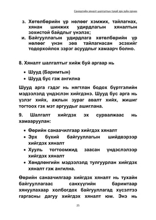 Санхүүгийн хяналт шалгалтын тухай эрх зүйн орчин
25
з. Хөтөлбөрийн үр нөлөөг хэмжих, тайлагнах,
хянан шинжих удирдлагын хяналтын
зохистой байдлыг үнэлэх;
и. Байгууллагын удирдлага хөтөлбөрийн үр
нөлөөг үнэн зөв тайлагнасан эсэхийг
тодорхойлох зэрэг асуудлыг хамаарч болно.
8. Хяналт шалгалтыг хийж буй аргаар нь
 Шууд (Баримтын)
 Шууд бус гэж ангилна
Шууд арга гэдэг нь нягтлан бодох бүртгэлийн
мэдээлэлд үндэслэн хийгдэнэ. Шууд бус арга нь
үзлэг хийх, ажлын зураг авалт хийх, жишиг
тогтоох гэх мэт аргуудыг ашиглана.
9. Шалгалт хийгдэх эх сурвалжаас нь
хамааруулан:
 Өөрийн санаачилгаар хийгдэх хяналт
 Эрх бүхий байгууллагын шийдвэрээр
хийгдэх хяналт
 Хууль тогтоомжид заасан үндэслэлээр
хийгдэх хяналт
 Хөндлөнгийн мэдээлэлд тулгуурлан хийгдэх
хяналт гэж ангилна.
Өөрийн санаачилгаар хийгдэх хяналт нь тухайн
байгууллагаас санхүүгийн баримтаар
хянуулахаар холбогдох байгууллагад хүсэлтээ
гаргасны дагуу хийгдэх хяналт юм. Энэ нь
 