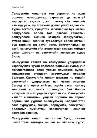 Нэгдүгээр бүлэг
Санхүүгийн хяналтын гол зорилго нь ашиг
орлогыг нэмэгдүүлэх, зарлагыг үр ашигтай
зарцуулах үндсэн дээр санхүүгийн нөөцийг
нэмэгдүүлэх, үр өгөөжийг дээшлүүлэх явдал юм.
Хууль тогтоох, гүйцэтгэх засаглалын бүх шатны
байгууллага болон бие даасан хяналтын
байгууллага, өмчийн захиран зарцуулагчийн
зүгээс эдийн засгийн субъектүүд болох өмчийн
бүх төрлийн аж ахуйн нэгж, байгууллагын аж
ахуй, санхүүгийн үйл ажиллагааг хамран хийгдэх
үзлэг шалгалт нь санхүүгийн хяналтын хүрээ
билээ.
Санхүүгийн хяналт нь санхүүгийн удирдлагыг
хэрэгжүүлэх чухал хэрэгсэл болохын хувьд үйл
ажиллагаандаа олон улсын хэмжээнд хүлээн
зөвшөөрсөн стандарт, зарчмуудыг мөрдлөг
болгоно. Санхүүгийн хяналт шалгалт нь төрийн
санхүүгийн удирдлагын нэг чухал элемент
бөгөөд улс орны нийгэм, эдийн засаг, санхүү
мөнгөний үр ашигт тогтолцоог бий болгох
нөхцлийг хангах үндсэн хэрэгсэл юм. Санхүүгийн
хяналт шалгалтын үндсэн зорилго нь төрөөс
өөрийн чиг үүргийг биелүүлэхэд шаардлагатай
санг бүрдүүлэх, захиран зарцуулах, санхүүгийн
бодлогыг амжилттай хэрэгжүүлэх нөхцлийг
хангахад оршино.
Санхүүгийн хяналт шалгалтын бусад хяналт
шалгалтаас ялгагдах онцлог нь үйлчлэх хүрээ,
 