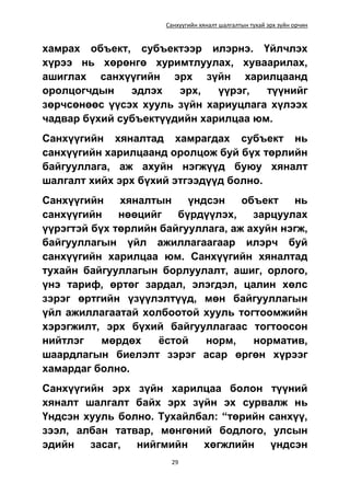 Санхүүгийн хяналт шалгалтын тухай эрх зүйн орчин
29
хамрах объект, субъектээр илэрнэ. Үйлчлэх
хүрээ нь хөрөнгө хуримтлуулах, хуваарилах,
ашиглах санхүүгийн эрх зүйн харилцаанд
оролцогчдын эдлэх эрх, үүрэг, түүнийг
зөрчсөнөөс үүсэх хууль зүйн хариуцлага хүлээх
чадвар бүхий субъектүүдийн харилцаа юм.
Санхүүгийн хяналтад хамрагдах субъект нь
санхүүгийн харилцаанд оролцож буй бүх төрлийн
байгууллага, аж ахуйн нэгжүүд буюу хяналт
шалгалт хийх эрх бүхий этгээдүүд болно.
Санхүүгийн хяналтын үндсэн объект нь
санхүүгийн нөөцийг бүрдүүлэх, зарцуулах
үүрэгтэй бүх төрлийн байгууллага, аж ахуйн нэгж,
байгууллагын үйл ажиллагаагаар илэрч буй
санхүүгийн харилцаа юм. Санхүүгийн хяналтад
тухайн байгууллагын борлуулалт, ашиг, орлого,
үнэ тариф, өртөг зардал, элэгдэл, цалин хөлс
зэрэг өртгийн үзүүлэлтүүд, мөн байгууллагын
үйл ажиллагаатай холбоотой хууль тогтоомжийн
хэрэгжилт, эрх бүхий байгууллагаас тогтоосон
нийтлэг мөрдөх ёстой норм, норматив,
шаардлагын биелэлт зэрэг асар өргөн хүрээг
хамардаг болно.
Санхүүгийн эрх зүйн харилцаа болон түүний
хяналт шалгалт байх эрх зүйн эх сурвалж нь
Үндсэн хууль болно. Тухайлбал: “төрийн санхүү,
зээл, албан татвар, мөнгөний бодлого, улсын
эдийн засаг, нийгмийн хөгжлийн үндсэн
 
