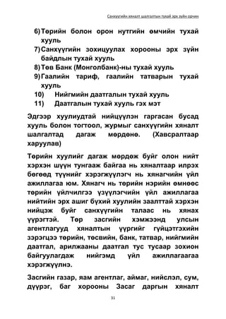 Санхүүгийн хяналт шалгалтын тухай эрх зүйн орчин
31
6)Төрийн болон орон нутгийн өмчийн тухай
хууль
7)Санхүүгийн зохицуулах хорооны эрх зүйн
байдлын тухай хууль
8)Төв Банк (Монголбанк)-ны тухай хууль
9)Гаалийн тариф, гаалийн татварын тухай
хууль
10) Нийгмийн даатгалын тухай хууль
11) Даатгалын тухай хууль гэх мэт
Эдгээр хуулиудтай нийцүүлэн гаргасан бусад
хууль болон тогтоол, журмыг санхүүгийн хяналт
шалгалтад дагаж мөрдөнө. (Хавсралтаар
харуулав)
Төрийн хуулийг дагаж мөрдөж буйг олон нийт
хэрхэн шүүн тунгааж байгаа нь хяналтаар илрэх
бөгөөд түүнийг хэрэгжүүлэгч нь хянагчийн үйл
ажиллагаа юм. Хянагч нь төрийн нэрийн өмнөөс
төрийн үйлчилгээ үзүүлэгчийн үйл ажиллагаа
нийтийн эрх ашиг бүхий хуулийн заалттай хэрхэн
нийцэж буйг санхүүгийн талаас нь хянах
үүрэгтэй. Төр засгийн хэмжээнд улсын
агентлагууд хяналтын үүргийг гүйцэтгэхийн
зэрэгцээ төрийн, төсвийн, банк, татвар, нийгмийн
даатгал, арилжааны даатгал тус тусаар зохион
байгуулагдаж нийгэмд үйл ажиллагаагаа
хэрэгжүүлнэ.
Засгийн газар, яам агентлаг, аймаг, нийслэл, сум,
дүүрэг, баг хорооны Засаг даргын хяналт
 