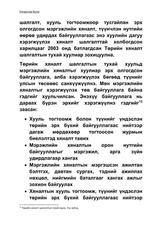 Нэгдүгээр бүлэг
шалгалт, хууль тогтоомжоор тусгайлан эрх
олгогдсон мэргэжлийн хяналт, түүнчлэн нутгийн
өөрөө удирдах байгууллагаас энэ хуулийн дагуу
хэрэгжүүлэх хяналт шалгалттай холбогдсон
харилцааг 2003 онд батлагдсан Төрийн хяналт
шалгалтын тухай хуулиар зохицуулна.
Төрийн хяналт шалгалтын тухай хуульд
мэргэжлийн хяналтыг хуулиар эрх олгогдсон
байгууллага, алба хэрэгжүүлэх бөгөөд түүнийг
улсын төсвөөс санхүүжүүлнэ. Мөн мэргэжлийн
хяналтыг хэрэгжүүлэх төв байгууллага байна
гэдгийг хуульчилсан. Энэхүү байгууллага нь
дараах бүрэн эрхийг хэрэгжүүлнэ гэдгийг13
заасан:
 Хууль тогтоомж болон түүнийг үндэслэн
төрийн эрх бүхий байгууллагаас нийтээр
дагаж мөрдөхөөр тогтоосон журмын
биелэлтэд хяналт тавих
 Мэрэжлийн хяналтын орон нутгийн
байгууллагыг мэргэжил, арга зүйн
удирдлагаар хангах
 Мэргэжлийн хяналтын мэргэшсэн ажилтан
бэлтгэх, давтан сургах, тэдний ажиллах
нөхцөл, нийгмийн баталгааг хангах ажлыг
зохион байгуулах
 Хяналтын хууль тогтоомж, түүнийг үндэслэн
төрийн эрх бүхий байгууллагаас нийтээр
13
Төрийн хяналт шалгалтын тухай хууль. 9-р зүйлд
 
