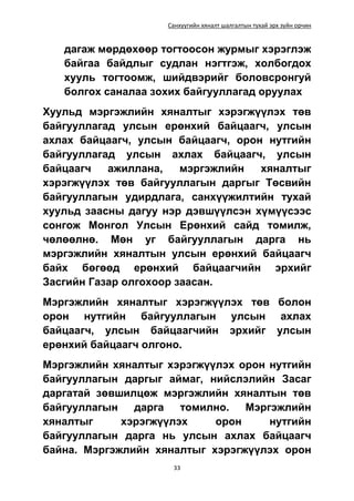 Санхүүгийн хяналт шалгалтын тухай эрх зүйн орчин
33
дагаж мөрдөхөөр тогтоосон журмыг хэрэглэж
байгаа байдлыг судлан нэгтгэж, холбогдох
хууль тогтоомж, шийдвэрийг боловсронгуй
болгох саналаа зохих байгууллагад оруулах
Хуульд мэргэжлийн хяналтыг хэрэгжүүлэх төв
байгууллагад улсын ерөнхий байцаагч, улсын
ахлах байцаагч, улсын байцаагч, орон нутгийн
байгууллагад улсын ахлах байцаагч, улсын
байцаагч ажиллана, мэргэжлийн хяналтыг
хэрэгжүүлэх төв байгууллагын даргыг Төсвийн
байгууллагын удирдлага, санхүүжилтийн тухай
хуульд заасны дагуу нэр дэвшүүлсэн хүмүүсээс
сонгож Монгол Улсын Ерөнхий сайд томилж,
чөлөөлнө. Мөн уг байгууллагын дарга нь
мэргэжлийн хяналтын улсын ерөнхий байцаагч
байх бөгөөд ерөнхий байцаагчийн эрхийг
Засгийн Газар олгохоор заасан.
Мэргэжлийн хяналтыг хэрэгжүүлэх төв болон
орон нутгийн байгууллагын улсын ахлах
байцаагч, улсын байцаагчийн эрхийг улсын
ерөнхий байцаагч олгоно.
Мэргэжлийн хяналтыг хэрэгжүүлэх орон нутгийн
байгууллагын даргыг аймаг, нийслэлийн Засаг
даргатай зөвшилцөж мэргэжлийн хяналтын төв
байгууллагын дарга томилно. Мэргэжлийн
хяналтыг хэрэгжүүлэх орон нутгийн
байгууллагын дарга нь улсын ахлах байцаагч
байна. Мэргэжлийн хяналтыг хэрэгжүүлэх орон
 
