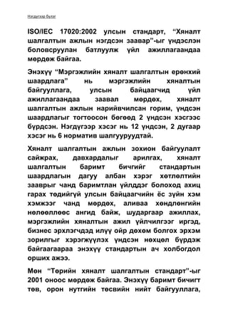 Нэгдүгээр бүлэг
ISO/IEC 17020:2002 улсын стандарт, “Хяналт
шалгалтын ажлын нэгдсэн заавар”-ыг үндэслэн
боловсруулан батлуулж үйл ажиллагаандаа
мөрдөж байгаа.
Энэхүү “Мэргэжлийн хяналт шалгалтын ерөнхий
шаардлага” нь мэргэжлийн хяналтын
байгууллага, улсын байцаагчид үйл
ажиллагаандаа заавал мөрдөх, хяналт
шалгалтын ажлын нарийвчилсан горим, үндсэн
шаардлагыг тогтоосон бөгөөд 2 үндсэн хэсгээс
бүрдсэн. Нэгдүгээр хэсэг нь 12 үндсэн, 2 дугаар
хэсэг нь 6 норматив шалгууруудтай.
Хяналт шалгалтын ажлын зохион байгуулалт
сайжрах, давхардалыг арилгах, хяналт
шалгалтын баримт бичгийг стандартын
шаардлагын дагуу албан хэрэг хөтлөлтийн
зааврыг чанд баримтлан үйлддэг болоход ахиц
гарах төдийгүй улсын байцаагчийн ёс зүйн хэм
хэмжээг чанд мөрдөх, аливаа хөндлөнгийн
нөлөөллөөс ангид байж, шударгаар ажиллах,
мэргэжлийн хяналтын ажил үйлчилгээг иргэд,
бизнес эрхлэгчдэд илүү ойр дөхөм болгох эрхэм
зорилгыг хэрэгжүүлэх үндсэн нөхцөл бүрдэж
байгаагаараа энэхүү стандартын ач холбогдол
орших ажээ.
Мөн “Төрийн хяналт шалгалтын стандарт”-ыг
2001 оноос мөрдөж байгаа. Энэхүү баримт бичигт
төв, орон нутгийн төсвийн нийт байгууллага,
 