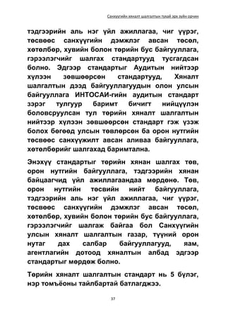 Санхүүгийн хяналт шалгалтын тухай эрх зүйн орчин
37
тэдгээрийн аль нэг үйл ажиллагаа, чиг үүрэг,
төсвөөс санхүүгийн дэмжлэг авсан төсөл,
хөтөлбөр, хувийн болон төрийн бус байгууллага,
гэрээлэгчийг шалгах стандартууд тусгагдсан
болно. Эдгээр стандартыг Аудитын нийтээр
хүлээн зөвшөөрсөн стандартууд, Хяналт
шалгалтын дээд байгууллагуудын олон улсын
байгууллага ИНТОСАИ-гийн аудитын стандарт
зэрэг тулгуур баримт бичигт нийцүүлэн
боловсруулсан тул төрийн хяналт шалгалтын
нийтээр хүлээн зөвшөөрсөн стандарт гэж үзэж
болох бөгөөд улсын төвлөрсөн ба орон нутгийн
төсвөөс санхүүжилт авсан аливаа байгууллага,
хөтөлбөрийг шалгахад баримтална.
Энэхүү стандартыг төрийн хянан шалгах төв,
орон нутгийн байгууллага, тэдгээрийн хянан
байцаагчид үйл ажиллагаандаа мөрдөнө. Төв,
орон нутгийн төсвийн нийт байгууллага,
тэдгээрийн аль нэг үйл ажиллагаа, чиг үүрэг,
төсвөөс санхүүгийн дэмжлэг авсан төсөл,
хөтөлбөр, хувийн болон төрийн бус байгууллага,
гэрээлэгчийг шалгаж байгаа бол Санхүүгийн
улсын хяналт шалгалтын газар, түүний орон
нутаг дах салбар байгууллагууд, яам,
агентлагийн дотоод хяналтын албад эдгээр
стандартыг мөрдөж болно.
Төрийн хяналт шалгалтын стандарт нь 5 бүлэг,
нэр томъёоны тайлбартай батлагджээ.
 