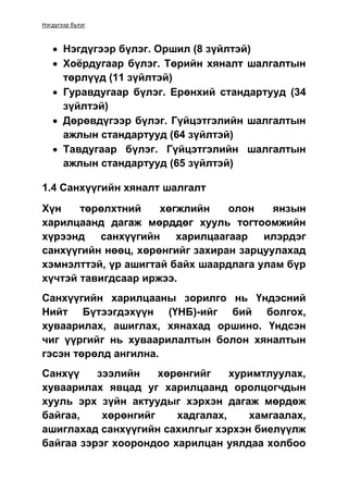 Нэгдүгээр бүлэг
 Нэгдүгээр бүлэг. Оршил (8 зүйлтэй)
 Хоёрдугаар бүлэг. Төрийн хяналт шалгалтын
төрлүүд (11 зүйлтэй)
 Гуравдугаар бүлэг. Ерөнхий стандартууд (34
зүйлтэй)
 Дөрөвдүгээр бүлэг. Гүйцэтгэлийн шалгалтын
ажлын стандартууд (64 зүйлтэй)
 Тавдугаар бүлэг. Гүйцэтгэлийн шалгалтын
ажлын стандартууд (65 зүйлтэй)
1.4 Санхүүгийн хяналт шалгалт
Хүн төрөлхтний хөгжлийн олон янзын
харилцаанд дагаж мөрддөг хууль тогтоомжийн
хүрээнд санхүүгийн харилцаагаар илэрдэг
санхүүгийн нөөц, хөрөнгийг захиран зарцуулахад
хэмнэлттэй, үр ашигтай байх шаардлага улам бүр
хүчтэй тавигдсаар иржээ.
Санхүүгийн харилцааны зорилго нь Үндэсний
Нийт Бүтээгдэхүүн (ҮНБ)-ийг бий болгох,
хуваарилах, ашиглах, хянахад оршино. Үндсэн
чиг үүргийг нь хуваарилалтын болон хяналтын
гэсэн төрөлд ангилна.
Санхүү зээлийн хөрөнгийг хуримтлуулах,
хуваарилах явцад уг харилцаанд оролцогчдын
хууль эрх зүйн актуудыг хэрхэн дагаж мөрдөж
байгаа, хөрөнгийг хадгалах, хамгаалах,
ашиглахад санхүүгийн сахилгыг хэрхэн биелүүлж
байгаа зэрэг хоорондоо харилцан уялдаа холбоо
 