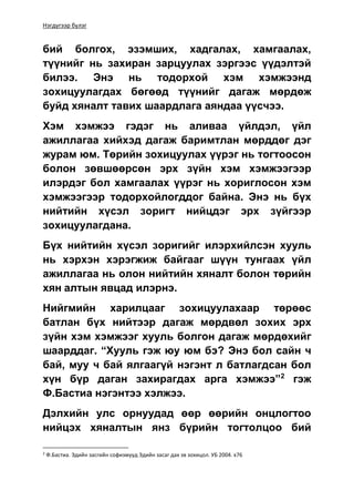 Нэгдүгээр бүлэг
бий болгох, эзэмших, хадгалах, хамгаалах,
түүнийг нь захиран зарцуулах зэргээс үүдэлтэй
билээ. Энэ нь тодорхой хэм хэмжээнд
зохицуулагдах бөгөөд түүнийг дагаж мөрдөж
буйд хяналт тавих шаардлага аяндаа үүсчээ.
Хэм хэмжээ гэдэг нь аливаа үйлдэл, үйл
ажиллагаа хийхэд дагаж баримтлан мөрддөг дэг
журам юм. Төрийн зохицуулах үүрэг нь тогтоосон
болон зөвшөөрсөн эрх зүйн хэм хэмжээгээр
илэрдэг бол хамгаалах үүрэг нь хориглосон хэм
хэмжээгээр тодорхойлогддог байна. Энэ нь бүх
нийтийн хүсэл зоригт нийцдэг эрх зүйгээр
зохицуулагдана.
Бүх нийтийн хүсэл зоригийг илэрхийлсэн хууль
нь хэрхэн хэрэгжиж байгааг шүүн тунгаах үйл
ажиллагаа нь олон нийтийн хяналт болон төрийн
хян алтын явцад илэрнэ.
Нийгмийн харилцааг зохицуулахаар төрөөс
батлан бүх нийтээр дагаж мөрдвөл зохих эрх
зүйн хэм хэмжээг хууль болгон дагаж мөрдөхийг
шаарддаг. “Хууль гэж юу юм бэ? Энэ бол сайн ч
бай, муу ч бай ялгаагүй нэгэнт л батлагдсан бол
хүн бүр даган захирагдах арга хэмжээ”2
гэж
Ф.Бастиа нэгэнтээ хэлжээ.
Дэлхийн улс орнуудад өөр өөрийн онцлогтоо
нийцэх хяналтын янз бүрийн тогтолцоо бий
2
Ф.Бастиа. Эдийн засгийн софизмууд Эдийн засаг дах эв зохицол. УБ 2004. х76
 