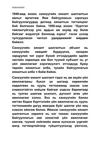 Нэгдүгээр бүлэг
1940-өөд оноос санхүүгийн хяналт шалгалтын
ажлыг өргөтгөж Яам байгуулахын зэрэгцээ
байгууллагуудад дотоод хяналтын тогтолцоог
бий болгосон байна. 1950-аад оноос “бүртгэл
тайлангүйгээр улс ардын аж ахуйд юу болж
байгааг мэдэхгүй болоход хүрнэ” гэсэн үзэлд
тулгуурласан чиглэл удирдамжийг мөрдөж
байжээ:
Санхүүгийн хяналт шалгалтын объект нь
санхүүгийн нөөцийг бүрдүүлэх, захиран
зарцуулах чиг үүрэг бүхий этгээдүүдийн эдийн
засгийн харилцаа юм бол түүний субъект нь уг
үйл ажиллагааг хэрэгжүүлэгч этгээдүүд буюу
төрийн хяналтын алба, тухайн байгууллагын
хяналтын алба ч байж байна.
Санхүүгийн хяналт шалгалт гэдэг нь аж ахуйн үйл
ажиллагааны бүхэл үе шатанд хөрөнгийн
хөдөлгөөн нь хууль тогтоомжид заасан хэм
хэмжээтэйгээ нийцэж байгааг үндсэн баримтаар
нь тулган шалгаж үнэлэлт, дүгнэлт өгөх үйл
ажиллагааг хэлнэ. Энэ нь санхүүгийн болон
нягтан бодох бүртгэлийн үйл ажиллагаа нь хууль
тогтоомжийн дагуу явагдаж буйг шалгах үйл явц
хэмээн ойлгож болно. Иймээс санхүүгийн хяналт
шалгалтын зорилго нь нэг талаас санхүүгийн
байгууллагын зөв зохистой үйл ажиллагааг
хангаж, түүний нийгмийн өмнө хүлээсэн үүргийг
жигд тогтвортойгоор гүйцэтгүүлэхэд үйлчлэх,
 