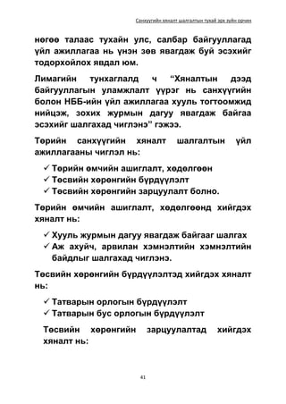 Санхүүгийн хяналт шалгалтын тухай эрх зүйн орчин
41
нөгөө талаас тухайн улс, салбар байгууллагад
үйл ажиллагаа нь үнэн зөв явагдаж буй эсэхийг
тодорхойлох явдал юм.
Лимагийн тунхаглалд ч “Хяналтын дээд
байгууллагын уламжлалт үүрэг нь санхүүгийн
болон НББ-ийн үйл ажиллагаа хууль тогтоомжид
нийцэж, зохих журмын дагуу явагдаж байгаа
эсэхийг шалгахад чиглэнэ” гэжээ.
Төрийн санхүүгийн хяналт шалгалтын үйл
ажиллагааны чиглэл нь:
 Төрийн өмчийн ашиглалт, хөдөлгөөн
 Төсвийн хөрөнгийн бүрдүүлэлт
 Төсвийн хөрөнгийн зарцуулалт болно.
Төрийн өмчийн ашиглалт, хөдөлгөөнд хийгдэх
хяналт нь:
 Хууль журмын дагуу явагдаж байгааг шалгах
 Аж ахуйч, арвилан хэмнэлтийн хэмнэлтийн
байдлыг шалгахад чиглэнэ.
Төсвийн хөрөнгийн бүрдүүлэлтэд хийгдэх хяналт
нь:
 Татварын орлогын бүрдүүлэлт
 Татварын бус орлогын бүрдүүлэлт
Төсвийн хөрөнгийн зарцуулалтад хийгдэх
хяналт нь:
 