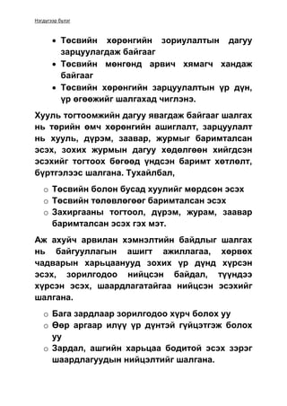 Нэгдүгээр бүлэг
 Төсвийн хөрөнгийн зориулалтын дагуу
зарцуулагдаж байгааг
 Төсвийн мөнгөнд арвич хямагч хандаж
байгааг
 Төсвийн хөрөнгийн зарцуулалтын үр дүн,
үр өгөөжийг шалгахад чиглэнэ.
Хууль тогтоомжийн дагуу явагдаж байгааг шалгах
нь төрийн өмч хөрөнгийн ашиглалт, зарцуулалт
нь хууль, дүрэм, заавар, журмыг баримталсан
эсэх, зохих журмын дагуу хөдөлгөөн хийгдсэн
эсэхийг тогтоох бөгөөд үндсэн баримт хөтлөлт,
бүртгэлээс шалгана. Тухайлбал,
o Төсвийн болон бусад хуулийг мөрдсөн эсэх
o Төсвийн төлөвлөгөөг баримталсан эсэх
o Захиргааны тогтоол, дүрэм, журам, заавар
баримталсан эсэх гэх мэт.
Аж ахуйч арвилан хэмнэлтийн байдлыг шалгах
нь байгууллагын ашигт ажиллагаа, хөрвөх
чадварын харьцаанууд зохих үр дүнд хүрсэн
эсэх, зорилгодоо нийцсэн байдал, түүндээ
хүрсэн эсэх, шаардлагатайгаа нийцсэн эсэхийг
шалгана.
o Бага зардлаар зорилгодоо хүрч болох уу
o Өөр аргаар илүү үр дүнтэй гүйцэтгэж болох
уу
o Зардал, ашгийн харьцаа бодитой эсэх зэрэг
шаардлагуудын нийцэлтийг шалгана.
 