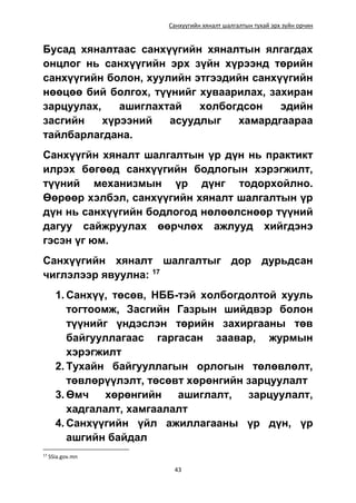 Санхүүгийн хяналт шалгалтын тухай эрх зүйн орчин
43
Бусад хяналтаас санхүүгийн хяналтын ялгагдах
онцлог нь санхүүгийн эрх зүйн хүрээнд төрийн
санхүүгийн болон, хуулийн этгээдийн санхүүгийн
нөөцөө бий болгох, түүнийг хуваарилах, захиран
зарцуулах, ашиглахтай холбогдсон эдийн
засгийн хүрээний асуудлыг хамардгаараа
тайлбарлагдана.
Санхүүгйн хяналт шалгалтын үр дүн нь практикт
илрэх бөгөөд санхүүгийн бодлогын хэрэгжилт,
түүний механизмын үр дүнг тодорхойлно.
Өөрөөр хэлбэл, санхүүгийн хяналт шалгалтын үр
дүн нь санхүүгийн бодлогод нөлөөлснөөр түүний
дагуу сайжруулах өөрчлөх ажлууд хийгдэнэ
гэсэн үг юм.
Санхүүгийн хяналт шалгалтыг дор дурьдсан
чиглэлээр явуулна: 17
1. Санхүү, төсөв, НББ-тэй холбогдолтой хууль
тогтоомж, Засгийн Газрын шийдвэр болон
түүнийг үндэслэн төрийн захиргааны төв
байгууллагаас гаргасан заавар, журмын
хэрэгжилт
2. Тухайн байгууллагын орлогын төлөвлөлт,
төвлөрүүлэлт, төсөвт хөрөнгийн зарцуулалт
3. Өмч хөрөнгийн ашиглалт, зарцуулалт,
хадгалалт, хамгаалалт
4. Санхүүгийн үйл ажиллагааны үр дүн, үр
ашгийн байдал
17
SSia.gov.mn
 