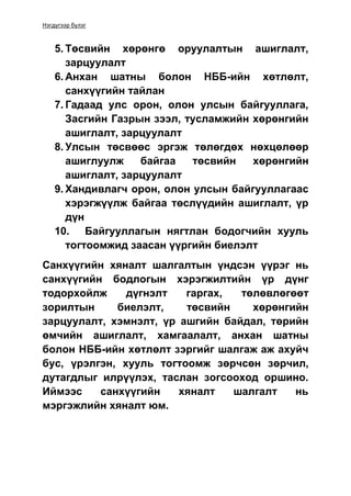 Нэгдүгээр бүлэг
5. Төсвийн хөрөнгө оруулалтын ашиглалт,
зарцуулалт
6. Анхан шатны болон НББ-ийн хөтлөлт,
санхүүгийн тайлан
7. Гадаад улс орон, олон улсын байгууллага,
Засгийн Газрын зээл, тусламжийн хөрөнгийн
ашиглалт, зарцуулалт
8. Улсын төсвөөс эргэж төлөгдөх нөхцөлөөр
ашиглуулж байгаа төсвийн хөрөнгийн
ашиглалт, зарцуулалт
9. Хандивлагч орон, олон улсын байгууллагаас
хэрэгжүүлж байгаа төслүүдийн ашиглалт, үр
дүн
10. Байгууллагын нягтлан бодогчийн хууль
тогтоомжид заасан үүргийн биелэлт
Санхүүгийн хяналт шалгалтын үндсэн үүрэг нь
санхүүгийн бодлогын хэрэгжилтийн үр дүнг
тодорхойлж дүгнэлт гаргах, төлөвлөгөөт
зорилтын биелэлт, төсвийн хөрөнгийн
зарцуулалт, хэмнэлт, үр ашгийн байдал, төрийн
өмчийн ашиглалт, хамгаалалт, анхан шатны
болон НББ-ийн хөтлөлт зэргийг шалгаж аж ахуйч
бус, үрэлгэн, хууль тогтоомж зөрчсөн зөрчил,
дутагдлыг илрүүлэх, таслан зогсооход оршино.
Иймээс санхүүгийн хяналт шалгалт нь
мэргэжлийн хяналт юм.
 