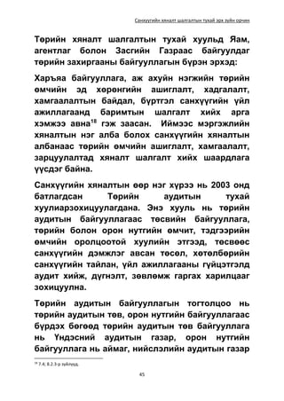 Санхүүгийн хяналт шалгалтын тухай эрх зүйн орчин
45
Төрийн хяналт шалгалтын тухай хуульд Яам,
агентлаг болон Засгийн Газраас байгуулдаг
төрийн захиргааны байгууллагын бүрэн эрхэд:
Харъяа байгууллага, аж ахуйн нэгжийн төрийн
өмчийн эд хөрөнгийн ашиглалт, хадгалалт,
хамгаалалтын байдал, бүртгэл санхүүгийн үйл
ажиллагаанд баримтын шалгалт хийх арга
хэмжээ авна18
гэж заасан. Иймээс мэргэжлийн
хяналтын нэг алба болох санхүүгийн хяналтын
албанаас төрийн өмчийн ашиглалт, хамгаалалт,
зарцуулалтад хяналт шалгалт хийх шаардлага
үүсдэг байна.
Санхүүгийн хяналтын өөр нэг хүрээ нь 2003 онд
батлагдсан Төрийн аудитын тухай
хуулиарзохицуулагдана. Энэ хууль нь төрийн
аудитын байгууллагаас төсвийн байгууллага,
төрийн болон орон нутгийн өмчит, тэдгээрийн
өмчийн оролцоотой хуулийн этгээд, төсвөөс
санхүүгийн дэмжлэг авсан төсөл, хөтөлбөрийн
санхүүгийн тайлан, үйл ажиллагааны гүйцэтгэлд
аудит хийж, дүгнэлт, зөвлөмж гаргах харилцааг
зохицуулна.
Төрийн аудитын байгууллагын тогтолцоо нь
төрийн аудитын төв, орон нутгийн байгууллагаас
бүрдэх бөгөөд төрийн аудитын төв байгууллага
нь Үндэсний аудитын газар, орон нутгийн
байгууллага нь аймаг, нийслэлийн аудитын газар
18
7.4; 8.2.3-р зүйлүүд.
 