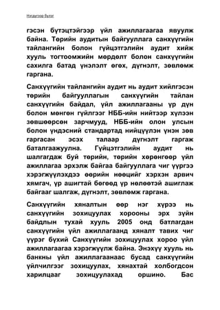 Нэгдүгээр бүлэг
гэсэн бүтэцтэйгээр үйл ажиллагаагаа явуулж
байна. Төрийн аудитын байгууллага санхүүгийн
тайлангийн болон гүйцэтгэлийн аудит хийж
хууль тогтоомжийн мөрдөлт болон санхүүгийн
сахилга батад үнэлэлт өгөх, дүгнэлт, зөвлөмж
гаргана.
Санхүүгийн тайлангийн аудит нь аудит хийлгэсэн
төрийн байгууллагын санхүүгийн тайлан
санхүүгийн байдал, үйл ажиллагааны үр дүн
болон мөнгөн гүйлгээг НББ-ийн нийтээр хүлээн
зөвшөөрсөн зарчмууд, НББ-ийн олон улсын
болон үндэсний стандартад нийцүүлэн үнэн зөв
гаргасан эсэх талаар дүгнэлт гаргаж
баталгаажуулна. Гүйцэтгэлийн аудит нь
шалгагдаж буй төрийн, төрийн хөрөнгөөр үйл
ажиллагаа эрхэлж байгаа байгууллага чиг үүргээ
хэрэгжүүлэхдээ өөрийн нөөцийг хэрхэн арвич
хямгач, үр ашигтай бөгөөд үр нөлөөтэй ашиглаж
байгааг шалгаж, дүгнэлт, зөвлөмж гаргана.
Санхүүгийн хяналтын өөр нэг хүрээ нь
санхүүгийн зохицуулах хорооны эрх зүйн
байдлын тухай хууль 2005 онд батлагдан
санхүүгийн үйл ажиллагаанд хяналт тавих чиг
үүрэг бүхий Санхүүгийн зохицуулах хороо үйл
ажиллагаагаа хэрэгжүүлж байна. Энэхүү хууль нь
банкны үйл ажиллагаанаас бусад санхүүгийн
үйлчилгээг зохицуулах, хянахтай холбогдсон
харилцааг зохицуулахад оршино. Бас
 