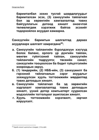 Нэгдүгээр бүлэг
баримталбал зохих тусгай шаардлагуудыг
баримталсан эсэх, (3) санхүүгийн тайлагнал
бол эд хөрөнгийн хамгаалалтад тавих
байгууллагын дотоод хяналт оновчтой
төлөвлөгдөж хэрэгжиж байгаа эсэхийг
тодорхойлох асуудал хамаарна.
Санхүүгийн баримтын шалгалтад дараах
асуудлаарх шалгалт хамрагдана20
:
а. Санхүүгийн тайлангийн бүрэлдэхүүн хэсгүүд
болох баланс, орлого үр дүнгийн тайлан,
мөнгөн гүйлгээний тайлан, санхүүгийн
тайлангийн тодруулга; төсвийн санал;
санхүүгийн тооцоолсон ба бодит гүйцэтгэлийн
хоорондын зөрүү.
б. (1) тендерийн, (2) НББ-ийн, (3) санхүүжилт ба
гэрээний тайлагналын зэрэг асуудлыг
зохицуулсан хууль тогтоомжийн мөрдөлтөд
тавих дотоодын хяналт.
в. Санхүүгийн тайлагнал ба эд хөрөнгийн
хадгалалт хамгаалалтад тавих дотоодын
хяналт, үүний дотор компьютерт суурилсан
мэдээллийн тогтолцоог ашигласан хяналт.
г. Хууль тогтоомжийн хэрэгжилт, зөрчил
илрүүлэлт.
20
Төрийн хяналт шалгалтын стандарт. 2.9-р зүйл
 