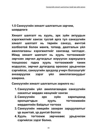 Санхүүгийн хяналт шалгалтын тухай эрх зүйн орчин
49
1.5 Санхүүгийн хяналт шалгалтын зарчим,
шаардлага
Хяналт шалгалт нь хууль, эрх зүйн актуудын
хэрэгжилтийг хангах тусгай арга тул санхүүгийн
хяналт шалгалт нь төрийн санхүү, өмчтэй
холбоотой болон мөнгө, татвар, даатгалын үйл
ажиллагааны хэрэгжилтийг хангахад чиглэдэг.
Иймд хяналт шалгалт нь хууль тогтоомжийг
зөрчсөн зөрчил дутагдлыг илрүүлэн хариуцлага
тооцохоос гадна хууль тогтоомжийг танин
мэдүүлэх, зөрчил дутагдалд орохоос урьдчилан
сэргийлэх, санхүүгийн эрсдэлд учирч болзошгүйг
анхааруулах зэрэг үйл ажиллагаануудыг
хамрана.
Санхүүгийн хяналт шалгалтын зорилго нь:
1. Санхүүгийн үйл ажиллагаандаа санхүүгийн
сахилгыг мөрдөх нөхцлийг хангах
2. Санхүүгийн эрх зүйн харилцаанд
оролцогчдын хууль тогтоомжийн
мөрдөлтийн байдлыг тогтоох
3. Санхүүгийн нөөцийн захиран зарцуулалтыг
үр ашигтай, үр дүнтэй болгох
4. Хууль тогтоомж зөрчихөөс урьдчилан
сэргийлэх зэрэг болно.
 