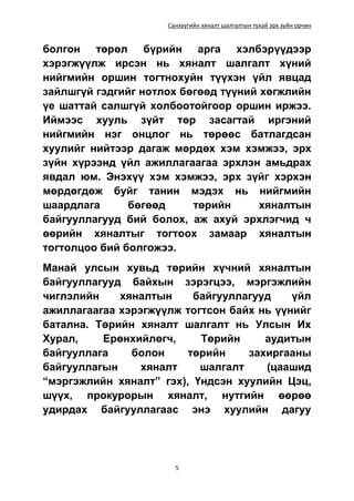 Санхүүгийн хяналт шалгалтын тухай эрх зүйн орчин
5
болгон төрөл бүрийн арга хэлбэрүүдээр
хэрэгжүүлж ирсэн нь хяналт шалгалт хүний
нийгмийн оршин тогтнохуйн түүхэн үйл явцад
зайлшгүй гэдгийг нотлох бөгөөд түүний хөгжлийн
үе шаттай салшгүй холбоотойгоор оршин иржээ.
Иймээс хууль зүйт төр засагтай иргэний
нийгмийн нэг онцлог нь төрөөс батлагдсан
хуулийг нийтээр дагаж мөрдөх хэм хэмжээ, эрх
зүйн хүрээнд үйл ажиллагаагаа эрхлэн амьдрах
явдал юм. Энэхүү хэм хэмжээ, эрх зүйг хэрхэн
мөрдөгдөж буйг танин мэдэх нь нийгмийн
шаардлага бөгөөд төрийн хяналтын
байгууллагууд бий болох, аж ахуй эрхлэгчид ч
өөрийн хяналтыг тогтоох замаар хяналтын
тогтолцоо бий болгожээ.
Манай улсын хувьд төрийн хүчний хяналтын
байгууллагууд байхын зэрэгцээ, мэргэжлийн
чиглэлийн хяналтын байгууллагууд үйл
ажиллагаагаа хэрэгжүүлж тогтсон байх нь үүнийг
батална. Төрийн хяналт шалгалт нь Улсын Их
Хурал, Ерөнхийлөгч, Төрийн аудитын
байгууллага болон төрийн захиргааны
байгууллагын хяналт шалгалт (цаашид
“мэргэжлийн хяналт” гэх), Үндсэн хуулийн Цэц,
шүүх, прокурорын хяналт, нутгийн өөрөө
удирдах байгууллагаас энэ хуулийн дагуу
 
