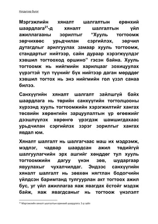 Нэгдүгээр бүлэг
Мэргэжлийн хяналт шалгалтын ерөнхий
шаардлага21
-д хяналт шалгалтын үйл
ажиллагааны зорилтыг “Хууль тогтоомж
зөрчихөөс урьдчилан сэргийлэх, зөрчил
дутагдлыг арилгуулах замаар хууль тогтоомж,
стандартыг нийтээр, сайн дураар хэрэгжүүлдэг
хэвшил тогтооход оршино” гэсэн байна. Хууль
тогтоомж нь нийгмийн харилцааг зохицуулах
үүрэгтэй тул түүнийг бүх нийтээр даган мөрддөг
хэвшил тогтох нь энэ нийгмийн гол үзэл санаа
билээ.
Санхүүгийн хяналт шалгалт зайлшгүй байх
шаардлага нь төрийн санхүүгийн тогтолцооны
хүрээнд хууль тогтоомжийн хэрэгжилтийг хангах
төсвийн хөрөнгийн зарцуулалтын үр өгөөжийг
дээшлүүлэх хөрөнгө үрэгдэж шамшигдахаас
урьдчилан сэргийлэх зэрэг зорилгыг хангах
явдал юм.
Хяналт шалгалт нь шалгагчаас маш их мэдрэмж,
мэдлэг, чадвар шаардсан ажил төдийгүй
шалгуулагчийн эрх ашгийг хөнддөг тул хууль
тогтоомжийн дагуу үнэн зөв, шударгаар
явуулахыг чухалчилдаг. Эндээс санхүүгийн
хяналт шалгалт нь зөвхөн нягтлан бодогчийн
үйлдсэн баримтанд тулгуурлан акт тогтоох ажил
бус, уг үйл ажиллагаа яаж явагдах ёстойг мэдэж
байж, яаж явагдсаныг нь тогтоож үнэлэлт
21
Мэргэжлийн хяналт шалгалтын ерөнхий шаардлага. 5-р зүйл
 