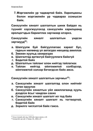 Нэгдүгээр бүлэг
7. Мэргэжлийн ур чадвартай байх. Харилцааны
болон мэргэжлийн ур чадвараа эзэмшсэн
байх.
Санхүүгийн хяналт шалгалтын шинж байдал нь
түүнийг хэрэгжүүлэхэд санхүүгийн харилцаанд
оролцогчдын баримтлах зарчмаар илэрнэ.
Санхүүгийн хяналт шалгалтын үндсэн
зарчмууд22
:
а. Шалгуулж буй байгууллагаас хараат бус,
гаднын нөлөөнд үл автагдах нөхцөлд ажиллах
б. Зөвхөн хуульд захирагдах
в. Шалгалтад өртөхгүй байгууллага байхгүй
г. Бодитой байх
д. Шалгалтын тайланг олон нийтэд тайлагнах
е. Тайлан нийтэд ойлгомжтой хэлбэрээр,
ойлгомжтой хэлээр бичигдсэн байх ажээ.
Санхүүгийн хяналт шалгалтын зарчмыг23
:
а. Санхүүгийн хяналт шалгалтад олон нийтийг
татан оруулах
б. Санхүүгийн хяналтын үйл ажиллагаанд хууль
дээдлэх ёсыг чандлан сахих
в. Санхүүгийн хяналт шалгалт ил тод байх
г. Санхүүгийн хяналт шалгалт нь тогтвортой,
бодитой байх
д. Зорилго чиглэлтэй байх гэжээ.
22
Улсын төсвийн үйл явц. ННФ-ийн гарын авлага. х.35
23
Санхүүгийн эрх зүй. С.Төмөр. УБ., 2002.х.37
 