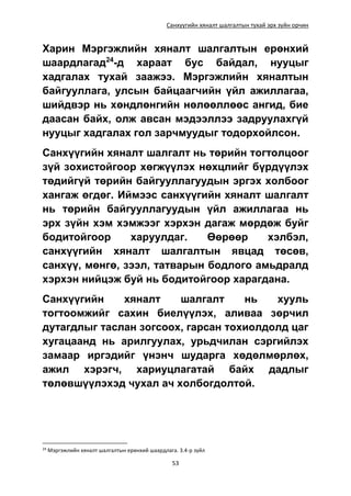 Санхүүгийн хяналт шалгалтын тухай эрх зүйн орчин
53
Харин Мэргэжлийн хяналт шалгалтын ерөнхий
шаардлагад24
-д хараат бус байдал, нууцыг
хадгалах тухай заажээ. Мэргэжлийн хяналтын
байгууллага, улсын байцаагчийн үйл ажиллагаа,
шийдвэр нь хөндлөнгийн нөлөөллөөс ангид, бие
даасан байх, олж авсан мэдээллээ задруулахгүй
нууцыг хадгалах гол зарчмуудыг тодорхойлсон.
Санхүүгийн хяналт шалгалт нь төрийн тогтолцоог
зүй зохистойгоор хөгжүүлэх нөхцлийг бүрдүүлэх
төдийгүй төрийн байгууллагуудын эргэх холбоог
хангаж өгдөг. Иймээс санхүүгийн хяналт шалгалт
нь төрийн байгууллагуудын үйл ажиллагаа нь
эрх зүйн хэм хэмжээг хэрхэн дагаж мөрдөж буйг
бодитойгоор харуулдаг. Өөрөөр хэлбэл,
санхүүгийн хяналт шалгалтын явцад төсөв,
санхүү, мөнгө, зээл, татварын бодлого амьдралд
хэрхэн нийцэж буй нь бодитойгоор харагдана.
Санхүүгийн хяналт шалгалт нь хууль
тогтоомжийг сахин биелүүлэх, аливаа зөрчил
дутагдлыг таслан зогсоох, гарсан тохиолдолд цаг
хугацаанд нь арилгуулах, урьдчилан сэргийлэх
замаар иргэдийг үнэнч шударга хөдөлмөрлөх,
ажил хэрэгч, хариуцлагатай байх дадлыг
төлөвшүүлэхэд чухал ач холбогдолтой.
24
Мэргэжлийн хяналт шалгалтын ерөнхий шаардлага. 3.4-р зүйл
 