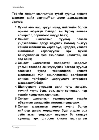 Нэгдүгээр бүлэг
Төрийн хяналт шалгалтын тухай хуульд хяналт
шалгалт хийх зарчим25
-ыг доор дурьдсанаар
заажээ:
1. Хүний амь нас, эрүүл мэнд, нийгмийн болон
орчны аюулгүй байдал нь бусад аливаа
сонирхол, зорилгоос илүүд байх;
2. Хяналт шалгалтыг хуульд заасан
үндэслэлийн дагуу явуулах бөгөөд энэхүү
хяналт шалгалт нь харат бус, шударга, хяналт
шалгалтыг хэрэгжүүлэх эрх бүхий
байгууллагын үйл ажиллагаа нээлттэй, ил
тод байх;
3. Хяналт шалгалттай холбоотой зардлыг
улсын төсвөөс санхүүжүүлэх бөгөөд хуульд
зааснаас бусад тохиолдолд хяналт
шалгалтын үйл ажиллагаатай холбоотой
аливаа төлбөрийг шалгуулагч этгээдээс
шаардахгүй байх;
4. Шалгуулагч этгээдэд адил тэгш хандаж,
түүний хууль ёсны эрх, ашиг сонирхол, нэр
төрийг хүндэтгэн харилцах;
5. Хяналт шалгалтыг төлөвлөхдөө тухайн
объектын эрсдэлийн ангиллыг үндэслэх;
6. Хяналт шалгалтыг зөвхөн хууль болон
нийтээр дагаж мөрдөхөөр бүртгэгдсэн эрх
зүйн актыг үндэслэн явуулах ба гагцхүү
хуулиар эрх олгосон хяналт шалгалтын
25
4-р зүйл
 