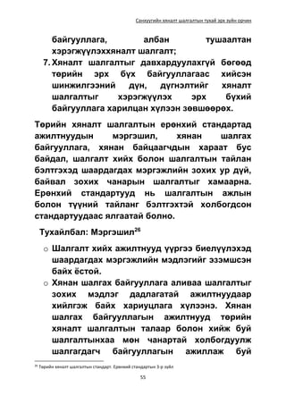 Санхүүгийн хяналт шалгалтын тухай эрх зүйн орчин
55
байгууллага, албан тушаалтан
хэрэгжүүлэххяналт шалгалт;
7. Хяналт шалгалтыг давхардуулахгүй бөгөөд
төрийн эрх бүх байгууллагаас хийсэн
шинжилгээний дүн, дүгнэлтийг хяналт
шалгалтыг хэрэгжүүлэх эрх бүхий
байгууллага харилцан хүлээн зөвшөөрөх.
Төрийн хяналт шалгалтын ерөнхий стандартад
ажилтнуудын мэргэшил, хянан шалгах
байгууллага, хянан байцаагчдын хараат бус
байдал, шалгалт хийх болон шалгалтын тайлан
бэлтгэхэд шаардагдах мэргэжлийн зохих ур дүй,
байвал зохих чанарын шалгалтыг хамаарна.
Ерөнхий стандартууд нь шалгалтын ажлын
болон түүний тайланг бэлтгэхтэй холбогдсон
стандартуудаас ялгаатай болно.
Тухайлбал: Мэргэшил26
o Шалгалт хийх ажилтнууд үүргээ биелүүлэхэд
шаардагдах мэргэжлийн мэдлэгийг эзэмшсэн
байх ёстой.
o Хянан шалгах байгууллага аливаа шалгалтыг
зохих мэдлэг дадлагатай ажилтнуудаар
хийлгэж байх хариуцлага хүлээнэ. Хянан
шалгах байгууллагын ажилтнууд төрийн
хяналт шалгалтын талаар болон хийж буй
шалгалтынхаа мөн чанартай холбогдуулж
шалгагдагч байгууллагын ажиллаж буй
26
Төрийн хяналт шалгалтын стандарт. Ерөнхий стандартын 3-р зүйл
 