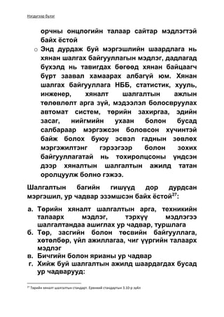 Нэгдүгээр бүлэг
орчны онцлогийн талаар сайтар мэдлэгтэй
байх ёстой
o Энд дурдаж буй мэргэшлийн шаардлага нь
хянан шалгах байгууллагын мэдлэг, дадлагад
бүхэлд нь тавигдах бөгөөд хянан байцаагч
бүрт заавал хамаарах албагүй юм. Хянан
шалгах байгууллага НББ, статистик, хууль,
инженер, хяналт шалгалтын ажлын
төлөвлөлт арга зүй, мэдээлэл болосвруулах
автомат систем, төрийн захиргаа, эдийн
засаг, нийгмийн ухаан болон бусад
салбараар мэргэжсэн боловсон хүчинтэй
байж болох буюу эсвэл гаднын зөвлөх
мэргэжилтэнг гэрээгээр болон зохих
байгууллагатай нь тохиролцсоны үндсэн
дээр хяналтын шалгалтын ажилд татан
оролцуулж болно гэжээ.
Шалгалтын багийн гишүүд дор дурдсан
мэргэшил, ур чадвар эзэмшсэн байх ёстой27
:
а. Төрийн хяналт шалгалтын арга, техникийн
талаарх мэдлэг, тэрхүү мэдлэгээ
шалгалтандаа ашиглах ур чадвар, туршлага
б. Төр, засгийн болон төсвийн байгууллага,
хөтөлбөр, үйл ажиллагаа, чиг үүргийн талаарх
мэдлэг
в. Бичгийн болон ярианы ур чадвар
г. Хийж буй шалгалтын ажилд шаардагдах бусад
ур чадварууд:
27
Төрийн хяналт шалгалтын стандарт. Ерөнхий стандартын 3.10-р зүйл
 