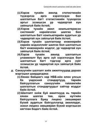 Санхүүгийн хяналт шалгалтын тухай эрх зүйн орчин
57
(1)Хэрэв тухайн ажилд статистикийн
түүвэрлэх арга хэрэглэгдэх бол
шалгалтын багт статистикийн түүвэрлэх
аргыг эзэмшсэн ур чадвартай хүн
зайлшгүй байх ёстой;
(2)Хэрэв тухайн ажил компьютержсэн
системийг нарийвчлан шалгах бол
шалгалтын багт компьютерийн аудитын ур
чадвартай хүн зайлшгүй байх ёстой;
(3)Хэрэв тухайн шалгалтаар инженерийн
нарийн мэдээллийг шалгах бол шалгалтын
багт инженерийн мэдлэг, ур чадвартай хүн
зайлшгүй байх ёстой;
(4)Хэрэв тухайн ажилд шалгалтын
уламжлалт бус арга зүй хэрэглэгдэх бол
шалгалтын багт тэдгээр арга зүйг
эзэмшсэн ур чадвартай хүн зайлшгүй байх
ёстой.
д. Санхүүгийн шалгалт хийх ажилтнуудад дараах
мэргэшил шаардагдана:
(1) Хянан байцаагч нар НББ-ийн олон улсын
ба үндэсний стандартууд, төрийн
байгууллагын санхүүгийн тайлангийн
шалгалтын стандартуудыг сайтар мэддэг
байх ёстой.
(2) Шалгалт хийж буй ажилтнууд нь төрийн
хянан шалгах төв, орон нутгийн
байгууллага буюу лиценз зөвшөөрөл
бүхий аудитын байгууллагад ажилладаг,
эсвэл лиценз зөвшөөрөл бүхий мэргэшсэн
нягтлан бодогч байх ёстой.
 