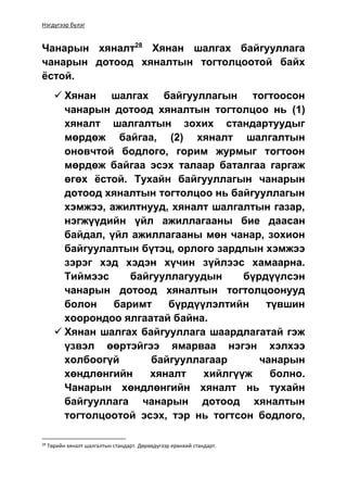 Нэгдүгээр бүлэг
Чанарын хяналт28
Хянан шалгах байгууллага
чанарын дотоод хяналтын тогтолцоотой байх
ёстой.
 Хянан шалгах байгууллагын тогтоосон
чанарын дотоод хяналтын тогтолцоо нь (1)
хяналт шалгалтын зохих стандартуудыг
мөрдөж байгаа, (2) хяналт шалгалтын
оновчтой бодлого, горим журмыг тогтоон
мөрдөж байгаа эсэх талаар баталгаа гаргаж
өгөх ёстой. Тухайн байгууллагын чанарын
дотоод хяналтын тогтолцоо нь байгууллагын
хэмжээ, ажилтнууд, хяналт шалгалтын газар,
нэгжүүдийн үйл ажиллагааны бие даасан
байдал, үйл ажиллагааны мөн чанар, зохион
байгуулалтын бүтэц, орлого зардлын хэмжээ
зэрэг хэд хэдэн хүчин зүйлээс хамаарна.
Тиймээс байгууллагуудын бүрдүүлсэн
чанарын дотоод хяналтын тогтолцоонууд
болон баримт бүрдүүлэлтийн түвшин
хоорондоо ялгаатай байна.
 Хянан шалгах байгууллага шаардлагатай гэж
үзвэл өөртэйгээ ямарваа нэгэн хэлхээ
холбоогүй байгууллагаар чанарын
хөндлөнгийн хяналт хийлгүүж болно.
Чанарын хөндлөнгийн хяналт нь тухайн
байгууллага чанарын дотоод хяналтын
тогтолцоотой эсэх, тэр нь тогтсон бодлого,
28
Төрийн хяналт шалгалтын стандарт. Дөрөвдүгээр ерөнхий стандарт.
 