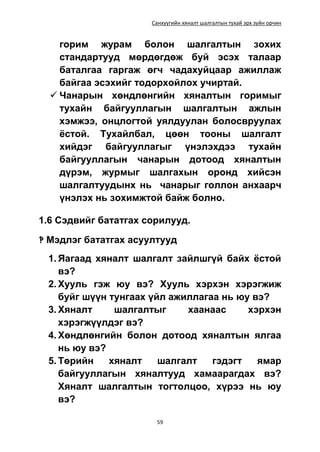 Санхүүгийн хяналт шалгалтын тухай эрх зүйн орчин
59
горим журам болон шалгалтын зохих
стандартууд мөрдөгдөж буй эсэх талаар
баталгаа гаргаж өгч чадахуйцаар ажиллаж
байгаа эсэхийг тодорхойлох учиртай.
 Чанарын хөндлөнгийн хяналтын горимыг
тухайн байгууллагын шалгалтын ажлын
хэмжээ, онцлогтой уялдуулан болосвруулах
ёстой. Тухайлбал, цөөн тооны шалгалт
хийдэг байгууллагыг үнэлэхдээ тухайн
байгууллагын чанарын дотоод хяналтын
дүрэм, журмыг шалгахын оронд хийсэн
шалгалтуудынх нь чанарыг голлон анхаарч
үнэлэх нь зохимжтой байж болно.
1.6 Сэдвийг бататгах сорилууд.
‽ Мэдлэг бататгах асуултууд
1. Яагаад хяналт шалгалт зайлшгүй байх ёстой
вэ?
2. Хууль гэж юу вэ? Хууль хэрхэн хэрэгжиж
буйг шүүн тунгаах үйл ажиллагаа нь юу вэ?
3. Хяналт шалгалтыг хаанаас хэрхэн
хэрэгжүүлдэг вэ?
4. Хөндлөнгийн болон дотоод хяналтын ялгаа
нь юу вэ?
5. Төрийн хяналт шалгалт гэдэгт ямар
байгууллагын хяналтууд хамаарагдах вэ?
Хяналт шалгалтын тогтолцоо, хүрээ нь юу
вэ?
 