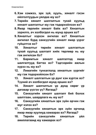 Нэгдүгээр бүлэг
6. Хэм хэмжээ, эрх зүй, хууль, хяналт гэсэн
ойлголтуудын уялдаа юу вэ?
7. Төрийн хяналт шалгалтын тухай хуульд
хяналт шалгалтыг юу гэж тодорхойлсон вэ?
8. Ямар төрлийн хяналт байх вэ? Хяналтын
зорилго, ач холбогдол нь юунд орших вэ?
9. Хяналтыг хэрхэн ангилах вэ? Хяналтын
ангилал бүрд санхүүгийн хяналт ямар үүрэг
гүйцэтгэх вэ?
10. Хяналтыг төрийн хяналт шалгалтын
тухай хуульд шалгалт хийх төрлөөр нь юу
гэж ангилсан бэ?
11. Баримтын хяналт шалгалтад ямар
шалгалтууд багтах вэ? Тэдгээрийн ажлын
хүрээ нь юу вэ?
12. Лимагийн тунхаглалд хяналтын үүргийг
юу гэж тодорхойлсон бэ?
13. Хяналт шалгалтын үр дүнг хэн хүртэх вэ?
Түүний ач холбогдол юунд орших вэ?
14. Хяналт шалгалтын үр дүнд сөрөг үр
дагавар үүсгэх үү? Яагаад?
15. Санхүүгийн хяналт шалгалт бий болох
шалтгаан, шаардлага нь юу вэ?
16. Санхүүгийн хяналтын эрх зүйн орчин гэж
юуг хэлэх вэ?
17. Санхүүгийн хяналтын эрх зүйн орчинд
ямар ямар хуулиуд хамаарах вэ? Яагаад?
18. Төрийн санхүүгийн хяналтын үйл
ажиллагаанд юу хамаарах вэ?
 