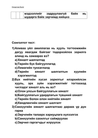 Нэгдүгээр бүлэг
мэдээллийг задруулахгүй байх нь
шударга байх зарчимд нийцнэ
Сонголтот тест:
1)Аливаа үйл ажиллагаа нь хууль тогтоомжийн
дагуу явагдаж байгааг тодорхойлох зорилго
алинд нь хамаарах вэ?
a)Хяналт шалгалтад
b)Төрийн бүх байгууллагад
c)Лимагийн тунхаглалд
d)Төрийн хяналт шалгалтын хуулийн
хэрэгжилтэд
2)Бүх нийтийн хүсэл зорилгыг илэрхийлсэн
хууль, эрх зүйн хэрэгжилтийг тогтооход
чиглэдэг хяналт аль нь вэ?
a)Олон улсын байгууллагын хяналт
b)Байгууллагын удирдлагын түвшний хяналт
c)Төрийн болон олон нийтийн хяналт
d)Хөндлөнгийн хяналт шалгалт
3)Санхүүгийн хяналт шалгалтаас дараах үр дүн
гарна
a)Зөрчлийн талаарх хариуцлага хүлээлгэх
b)Санхүүгийн сахилгыг сайжруулах
c)Зөрчил гаргагчдыг илрүүлэх
 