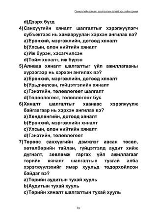 Санхүүгийн хяналт шалгалтын тухай эрх зүйн орчин
65
d)Дээрх бүгд
4)Санхүүгийн хяналт шалгалтыг хэрэгжүүлэгч
субъектээс нь хамааруулан хэрхэн ангилах вэ?
a)Ерөнхий, мэргэжлийн, дотоод хяналт
b)Улсын, олон нийтийн хяналт
c)Иж бүрэн, хэсэгчилсэн
d)Тойм хяналт, иж бүрэн
5)Аливаа хяналт шалгалтыг үйл ажиллагааны
хүрээгээр нь хэрхэн ангилах вэ?
a)Ерөнхий, мэргэжлийн, дотоод хяналт
b)Урьдчилсан, гүйцэтгэлийн хяналт
c)Гэнэтийн, төлөвлөгөөт шалгалт
d)Төлөвлөгөөт, төлөвлөгөөт бус
6)Хяналт шалгалтыг хаанаас хэрэгжүүлж
байгаагаар нь хэрхэн ангилах вэ?
a)Хөндлөнгийн, дотоод хяналт
b)Ерөнхий, мэргэжлийн хяналт
c)Улсын, олон нийтийн хяналт
d)Гэнэтийн, төлөвлөгөөт
7)Төрөөс санхүүгийн дэмжлэг авсан төсөл,
хөтөлбөрийн тайлан, гүйцэтгэлд аудит хийж
дүгнэлт, зөвлөмж гаргах үйл ажиллагааг
төрийн хяналт шалгалтын тусгай алба
хэрэгжүүлэхийг ямар хуульд тодорхойлсон
байдаг вэ?
a)Төрийн аудитын тухай хууль
b)Аудитын тухай хууль
c)Төрийн хяналт шалгалтын тухай хууль
 