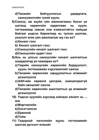 Нэгдүгээр бүлэг
d)Төсвийн байгууллагын удирдлага,
санхүүжилтийн тухай хууль
8)Санхүү, аж ахуйн үйл ажиллагааны бүхэл үе
шатанд хөрөнгийн хөдөлгөөн нь хууль
тогтоомжид заасан хэм хэмжээтэйгээ нийцэж
байгааг үндсэн баримтаар нь тулган шалгаж,
үнэлэлт өгөх үйл ажиллагааг юу гэх вэ?
a)Хяналт гэнэ
b) Хяналт шалгалт гэнэ
c)Санхүүгийн хяналт шалгалт гэнэ
d)Санхүүгийн аудит гэнэ
9)Аль нь улсын санхүүгийн хяналт шалгалтын
шаардлагад үл хамаарах вэ?
a)Төрийн санхүүгийн хөрөнгийн бүрдүүлэлт,
хууль тогтоомжийн хэрэгжилтийг хангах
b)Төсвийн хөрөнгийн зарцуулалтын өгөөжийг
дээшлүүлэх
c)ААН-ийн хөрөнгө үрэгдэж, шамшигдахгүй
байх нөхцлийг хангах
d)Төсвийн хөрөнгийн ашиглалтын үр өгөөжийг
дээшлүүлэх
10) Үндсэн хуулийн хүрээнд хийгдэх хяналт нь ...
юм.
a)Мэргэжлийн
b)Хэсэгчилсэн
c)Ерөнхий
d)Тойм
11) Тодорхой чиглэлийн хууль тогтоомжийг
шалгаж дүгнэлт өгөхийг
 