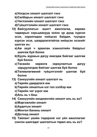Санхүүгийн хяналт шалгалтын тухай эрх зүйн орчин
67
a)Нэгдсэн хяналт шалгалт гэнэ
b)Салбарын хяналт шалгалт гэнэ
c)Чиглэлийн хяналт шалгалт гэнэ
d)Гүйцэтгэлийн хяналт шалгалт гэнэ
12) Байгууллагын ашигт ажиллагаа, хөрвөх
чадварын харьцаанууд зохих үр дүнд хүрсэн
эсэх, зорилгодоо нийцсэн байдал, түүндээ
хүрсэн эсэх, шаардлагатайгаа нийцсэн эсэхийг
шалгах нь:
a)Аж ахуй ч арвилан хэмнэлтийн байдлыг
шалгаж буй болно
b)Хууль журмын дагуу явагдаж байгааг шалгаж
буй болно
c)Төсвийн хөрөнгө зориулалтын дагуу
зарцуулагдаж байгааг шалгаж буй болно
d)Төлөвлөгөөний гүйцэтгэлийг шалгаж буй
болно
13) Санхүүгийн хяналт шалгалт нь
a)Төрийн удирдлага юм
b)Төрийн хяналтын нэг гол хэлбэр юм
c)Төрийн чиг үүрэг юм
d)Аль нь ч биш
14) Санхүүгийн хөндлөнгийн хяналт аль нь вэ?
a)Мэргэжлийн хяналт
b)Аудитын хяналт
c)Монгол банкны хяналт
d)Дотоод хяналт
15) Тайлант үеийн тодорхой нэг үйл ажиллагааг
сонгон шалгадаг шалгалтын төрөл аль нь вэ?
 