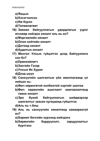 Нэгдүгээр бүлэг
a)Явцын
b)Хэсэгчилсэн
c)Иж бүрэн
d)Төлөвлөгөөт
16) Зөвхөн байгууллагын удирдлагын үүрэг
өгснөөр хийгдэх хяналт аль нь вэ?
a)Мэргэжлийн хяналт
b)Олон нийтийн хяналт
c)Дотоод хяналт
d)Аудитын хяналт
17) Монгол Улсын гүйцэтгэх дээд байгууллага
хэн бэ?
a)Ерөнхийлөгч
b)Засгийн Газар
c)Улсын Их Хурал
d)Дээд шүүх
18) Санхүүгийн шалгалтын үйл ажиллагаанд үл
нийцэх нь:
a)Өмч хөрөнгөтэй холбоотой хэргийг шалгах
b)Өмч хөрөнгийн ашиглалт хамгаалалтанд
тавих хяналт
c)Эрх бүхий байгууллагын шийдвэрээр
шалгалтыг заасан хугацаанд гүйцэтгэх
d)Аль нь ч биш
19) Аль нь санхүүгийн хяналтанд хамаарахгүй
вэ?
a)Баримт бичгийн хүрээнд хийгдэнэ
b)Хөрөнгийн бүрдүүлэлт, зарцуулалтыг
бүртгэнэ
 