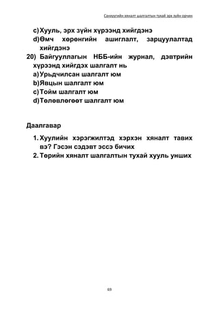 Санхүүгийн хяналт шалгалтын тухай эрх зүйн орчин
69
c)Хууль, эрх зүйн хүрээнд хийгдэнэ
d)Өмч хөрөнгийн ашиглалт, зарцуулалтад
хийгдэнэ
20) Байгууллагын НББ-ийн журнал, дэвтрийн
хүрээнд хийгдэх шалгалт нь
a)Урьдчилсан шалгалт юм
b)Явцын шалгалт юм
c)Тойм шалгалт юм
d)Төлөвлөгөөт шалгалт юм
Даалгавар
1. Хуулийн хэрэгжилтэд хэрхэн хяналт тавих
вэ? Гэсэн сэдэвт эссэ бичих
2. Төрийн хяналт шалгалтын тухай хууль унших
 