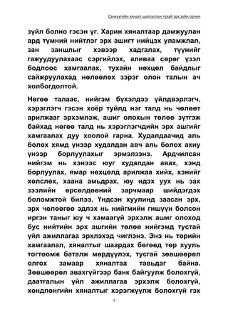 Санхүүгийн хяналт шалгалтын тухай эрх зүйн орчин
7
зүйл болно гэсэн үг. Харин хяналтаар дамжуулан
ард түмний нийтлэг эрх ашигт нийцэх уламжлал,
зан заншлыг хэвээр хадгалах, түүнийг
гажуудуулахаас сэргийлэх, аливаа сөрөг үзэл
бодлоос хамгаалах, тухайн нөхцөл байдлыг
сайжруулахад нөлөөлөх зэрэг олон талын ач
холбогдолтой.
Нөгөө талаас, нийгэм бүхэлдээ үйлдвэрлэгч,
хэрэглэгч гэсэн хоёр туйлд нэг талд нь чөлөөт
арилжааг эрхэмлэж, ашиг олохын төлөө зүтгэж
байхад нөгөө талд нь хэрэглэгчдийн эрх ашгийг
хамгаалах дуу хоолой гарна. Худалдаачид аль
болох хямд үнээр худалдан авч аль болох ахиу
үнээр борлуулахыг эрмэлзэнэ. Ардчилсан
нийгэм нь хэнээс юуг худалдан авах, хэнд
борлуулах, ямар нөхцөлд арилжаа хийх, хэнийг
хөлслөх, хаана амьдрах, юу идэх уух нь зах
зээлийн өрсөлдөөний зарчмаар шийдэгдэх
боломжтой билээ. Үндсэн хуулинд заасан эрх,
эрх чөлөөгөө эдлэх нь нийгмийн гишүүн болсон
иргэн таныг юу ч хамаагүй эрхэлж ашиг олоход
бус нийтийн эрх ашгийн төлөө нийгэмд тустай
үйл ажиллагаа эрхлэхэд чиглэнэ. Энэ нь төрийн
хамгаалал, хяналтыг шаардах бөгөөд төр хууль
тогтоомж баталж мөрдүүлэх, тусгай зөвшөөрөл
олгох замаар хяналтаа тавьдаг байна.
Зөвшөөрөл авахгүйгээр банк байгуулж болохгүй,
даатгалын үйл ажиллагаа эрхэлж болохгүй,
хөндлөнгийн хяналтыг хэрэгжүүлж болохгүй гэх
 