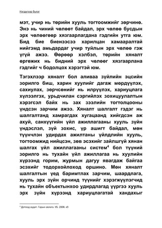 Нэгдүгээр бүлэг
мэт, учир нь төрийн хууль тогтоомжийг зөрчинө.
Энэ нь чиний чөлөөт байдал, эрх чөлөө бусдын
эрх чөлөөгөөр хязгаарлагдана гэдгийн утга юм.
Бид бие биенээсээ харилцан хамааралтай
нийгэмд амьдардаг учир туйлын эрх чөлөө гэж
үгүй ажээ. Өөрөөр хэлбэл, төрийн хяналт
өргөжих нь бидний эрх чөлөөг хязгаарлана
гэдгийг ч бодолцох хэрэгтэй юм.
Тэгэхлээр хяналт бол аливаа зүйлийн эцсийн
зорилго биш, харин хуулийг дагаж мөрдүүлэх,
сахиулах, зөрчсөнийг нь илрүүлэх, хариуцлага
хүлээлгэх, урьдчилан сэргийлэх зохицуулалтын
хэрэгсэл байх нь зах зээлийн тогтолцооны
үндсэн зарчим ажээ. Хяналт шалгалт гэдэг нь
шалгалтанд хамрагдах хугацаанд хийгдсэн аж
ахуй, санхүүгийн үйл ажиллагааны хууль зүйн
үндэслэл, зүй зохис, үр ашигт байдал, мөн
түүнчлэн удирдах ажилтаны үйлдлийн хууль,
тогтоомжид нийцсэн, зөв эсэхийг зайлшгүй хянан
шалгах үйл ажиллагааны систем4
бол түүний
зорилго нь тухайн үйл ажиллагаа нь хуулийн
хүрээнд горим, журмын дагуу явагдаж байгаа
эсэхийг тодорхойлоход оршино. Мөн хяналт
шалгалтын үед баримтлах зарчим, шаардлага,
хууль эрх зүйн орчинд түүнийг хэрэгжүүлэгчид
нь тухайн объектынхоо удирдлагад үүргээ хууль
эрх зүйн хүрээнд хариуцлагатай хандахыг
4
Дотоод аудит. Гарын авлага. УБ. 2008. х9
 