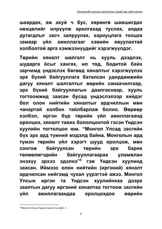 Санхүүгийн хяналт шалгалтын тухай эрх зүйн орчин
9
шаардах, аж ахуй ч бус, хөрөнгө шамшигдах
нөхцөлийг илрүүлж арилгахад туслах, алдаа
дутагдлыг засч залруулах, хариуцлага тооцох
замаар үйл ажиллагааг хэвийн явуулахтай
холбоотой арга хэмжээнүүдийг хэрэгжүүлдэг.
Төрийн хяналт шалгалт нь хууль дээдлэх,
шударга ёсыг хангах, ил тод, бодитой байх
зарчимд үндэслэх бөгөөд хяналтыг хэрэгжүүлэх
эрх бүхий байгууллага баталсан удирдамжийн
дагуу хяналт шалгалтыг өөрийн санаачилгаар,
эрх бүхий байгууллагын даалгаснаар, хууль
тогтоомжид заасан бусад үндэслэлээр хийдэг
бол олон нийтийн хяналтыг ардчиллын мөн
чанартай холбон тайлбарлаж болно. Өөрөөр
хэлбэл, иргэн бүр төрийн үйл ажиллагаанд
оролцох, хяналт тавих бололцоотой гэсэн Үндсэн
хуулийн тогтолцоо юм. “Монгол Улсад засгийн
бүх эрх ард түмний мэдэлд байна. Монголын ард
түмэн төрийн үйл хэрэгт шууд оролцож, мөн
сонгож байгуулсан төрийн эрх барих
төлөөлөгчдийн байгууллагаараа уламжлан
энэхүү эрхээ эдэлнэ”5
гэж Үндсэн хуулинд
заасан. Иймээс олон нийтийн (иргэний) хяналт
ардчилсан нийгэмд чухал үүрэгтэй ажээ. Монгол
Улсын иргэн та Үндсэн хуулийнхаа дээрх
заалтын дагуу иргэний хяналтаа тогтоож засгийн
үйл ажиллагаандаа оролцохдоо өөрийн
5
Монгол Улсын Үндсэн хууль 3-р зүйл. 1
 