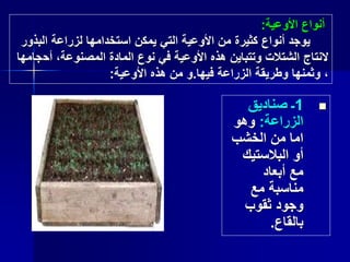 1‫ـ‬‫صناديق‬
‫الزراعة‬:‫وهو‬
‫الخشب‬ ‫من‬ ‫اما‬
‫البالستيك‬ ‫أو‬
‫أبعاد‬ ‫مع‬
‫مع‬ ‫مناسبة‬
‫ثقوب‬ ‫وجود‬
‫بالقاع‬.
‫األوعية‬ ‫أنواع‬:
‫البذ‬ ‫لزراعة‬ ‫استخدامها‬ ‫يمكن‬ ‫التي‬ ‫األوعية‬ ‫من‬ ‫كثيرة‬ ‫أنواع‬ ‫يوجد‬‫ور‬
‫أح‬ ،‫المصنوعة‬ ‫المادة‬ ‫نوع‬ ‫في‬ ‫األوعية‬ ‫هذه‬ ‫وتتباين‬ ‫الشتالت‬ ‫النتاج‬‫جامها‬
‫فيها‬ ‫الزراعة‬ ‫وطريقة‬ ‫وثمنها‬ ،.‫األوعية‬ ‫هذه‬ ‫من‬ ‫و‬:
 
