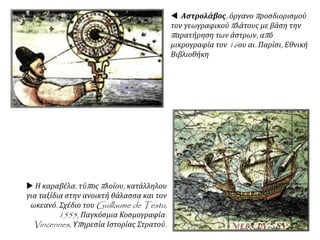  Αστρολάβος, όργανο προσδιορισμού
τον γεωγραφικού πλάτους με βάση την
παρατήρηση των άστρων, από
μικρογραφία τον 16ου αι. Παρίσι, Εθνική
Βιβλιοθήκη
 Η καραβέλα, τύπος πλοίου, κατάλληλου
για ταξίδια στην ανοικτή θάλασσα και τον
ωκεανό. Σχέδιο του Guillaume de Testu,
1555, Παγκόσμια Κοσμογραφία.
Vincennes, Υπηρεσία Ιστορίας Στρατού.
 