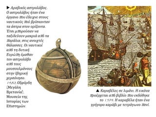  Αραβικός αστρολάβος.
Ο αστρολάβος ήταν ένα
όργανο που έδειχνε στους
ναυτικούς πού βρίσκονταν
τα άστρα στον ορίζοντα.
Έτσι μπορούσαν να
ταξιδεύουν μακριά από τα
παράλια, στις ανοιχτές
θάλασσες. Οι ναυτικοί
από τη δυτική
Ευρώπη έμαθαν
τον αστρολάβο
από τους
μουσουλμάνους
στην Ιβηρική
χερσόνησο.
1480, Οξφόρδη
(Μεγάλη
Βρετανία),
Μουσείο της
Ιστορίας των
Επιστημών.
 Καραβέλες σε λιμάνι. Η εικόνα
προέρχεται από βιβλίο που εκδόθηκε
το 1594. Η καραβέλα ήταν ένα
γρήγορο καράβι με τετράγωνο πανί.
 
