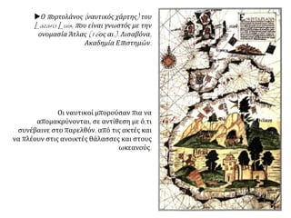 Ο πορτολάνος (ναυτικός χάρτης) του
Lazaro Luis, που είναι γνωστός με την
ονομασία Άτλας (16ος αι.). Λισαβόνα,
Ακαδημία Επιστημών.
Οι ναυτικοί μπορούσαν πια να
απομακρύνονται, σε αντίθεση με ό,τι
συνέβαινε στο παρελθόν, από τις ακτές και
να πλέουν στις ανοικτές θάλασσες και στους
ωκεανούς.
 