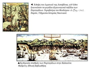  Άποψη του λιμανιού της Λισαβόνας, απ' όπου
ξεκινούσαν τα μεγάλα εξερευνητικά ταξίδια των
Πορτογάλων. Γκραβούρα τον Θεοδώρου de Bry, 1562.
Παρίσι, Υπηρεσία Ιστορίας Ναυτικού.
Εμπορικός σταθμός των Πορτογάλων στην Καλκούτα.
Μαδρίτη, Εθνική Βιβλιοθήκη
 