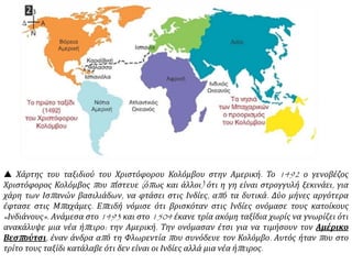  Χάρτης του ταξιδιού του Χριστόφορου Κολόμβου στην Αμερική. Το 1492 ο γενοβέζος
Χριστόφορος Κολόμβος που πίστευε (όπως και άλλοι) ότι η γη είναι στρογγυλή ξεκινάει, για
χάρη των Ισπανών βασιλιάδων, να φτάσει στις Ινδίες, από τα δυτικά. Δύο μήνες αργότερα
έφτασε στις Μπαχάμες. Επειδή νόμισε ότι βρισκόταν στις Ινδίες ονόμασε τους κατοίκους
«Ινδιάνους». Ανάμεσα στο 1493 και στο 1504 έκανε τρία ακόμη ταξίδια χωρίς να γνωρίζει ότι
ανακάλυψε μια νέα ήπειρο: την Αμερική. Την ονόμασαν έτσι για να τιμήσουν τον Αμέρικο
Βεσπούτσι, έναν άνδρα από τη Φλωρεντία που συνόδευε τον Κολόμβο. Αυτός ήταν που στο
τρίτο τους ταξίδι κατάλαβε ότι δεν είναι οι Ινδίες αλλά μια νέα ήπειρος.
 