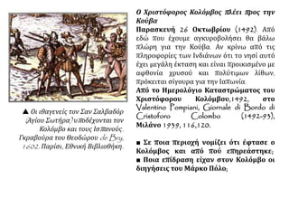 Ο Χριστόφορος Κολόμβος πλέει προς την
Κούβα
Παρασκευή 26 Οκτωβρίου (1492). Από
εδώ που έχουμε αγκυροβολήσει θα βάλω
πλώρη για την Κούβα. Αν κρίνω από τις
πληροφορίες των Ινδιάνων ότι το νησί αυτό
έχει μεγάλη έκταση και είναι προικισμένο με
αφθονία χρυσού και πολύτιμων λίθων,
πρόκειται σίγουρα για την Ιαπωνία.
Από το Ημερολόγιο Καταστρώματος του
Χριστόφορου Κολόμβου,1492, στο
Valentino Pompiani, Giornale di Bordo di
Cristoforo Colombo (1492-93),
Μιλάνο 1939, 116,120.
■ Σε ποια περιοχή νομίζει ότι έφτασε ο
Κολόμβος και από πού επηρεάστηκε;
■ Ποια επίδραση είχαν στον Κολόμβο οι
διηγήσεις του Μάρκο Πόλο;
 Οι ιθαγενείς τον Σαν Σαλβαδόρ
(Αγίου Σωτήρα) υποδέχονται τον
Κολόμβο και τους Ισπανούς.
Γκραβούρα του Θεοδώρου de Bry,
1602. Παρίσι, Εθνική Βιβλιοθήκη.
 