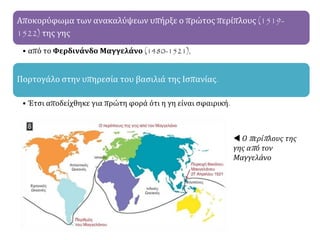Αποκορύφωμα των ανακαλύψεων υπήρξε ο πρώτος περίπλους (1519-
1522) της γης
• από το Φερδινάνδο Μαγγελάνο (1480-1521),
Πορτογάλο στην υπηρεσία του βασιλιά της Ισπανίας.
• Έτσι αποδείχθηκε για πρώτη φορά ότι η γη είναι σφαιρική.
 Ο περίπλους της
γης από τον
Μαγγελάνο
 