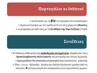 • κατέκτησαν με τη βία τις περιοχές που ανακάλυψαν.
• Αφού μετέτρεψαν με τον τρόπο αυτό τις νέες χώρες σε αποικίες,
• τις μοίρασαν μεταξύ τους με τη Συνθήκη της Τορντεζίλας (1494).
Πορτογάλοι κι Ισπανοί
• Οι Ισπανοί επιδεικνύοντας απάνθρωπη σκληρότητα, εξαφάνισαν τους
προκολομβιανούς πολιτισμούς της κεντρικής και νότιας Αμερικής.
• Δημιουργήθηκανδύοαποικιακέςαυτοκρατορίες:πορτογαλική και ισπανική.
• Τέλη 16ου αι. Ολλανδία, Αγγλία και Γαλλία διεκδικούν μερίδιο από τις
αποικίες  ανταγωνισμοί και συγκρούσεις των ευρωπαϊκών χωρών.
Συνέπειες
 