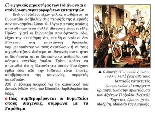 O ειρηνικός χαρακτήρας των Ινδιάνων και η
απάνθρωπη συμπεριφορά των κατακτητών
Ενώ οι Ινδιάνοι είχαν φιλικά αισθήματα, οι
Ευρωπαίοι εισέβαλαν στις περιοχές της Αμερικής
σαν πεινασμένοι λύκοι. Οι λόγοι για τους οποίους
σκοτώθηκαν τόσο πολλοί ιθαγενείς είναι οι εξής:
Πρώτο, γιατί οι Ευρωπαίοι που έφτασαν εδώ,
είχαν την πεποίθηση ότι, επειδή οι ντόπιοι δεν
πίστευαν στη χριστιανική θρησκεία,
νομιμοποιούνταν να τους σκοτώνουν ή να τους
αιχμαλωτίζουν. Δεύτερο, οι ιθαγενείς αυτοί ήταν
οι πιο ήσυχοι και οι πιο ειρηνικοί άνθρωποι του
κόσμου, εντελώς άοπλοι. Τρίτο, πρέπει να
σημειωθεί ότι η πλειονότητα αυτών που έχουν
έρθει εδώ από την Ισπανία είναι ληστές,
αποβράσματα της κοινωνίας, συρφετός
κακοποιών.
Από τη Σύντομη Αναφορά για την καταστροφή των
Δυτικών Ινδιών, 1552, του Επισκόπου Βαρθολομαίου Λας
Κάζας.
Πώς συμπεριφέρονται οι Ευρωπαίοι
στους ιθαγενείς, σύμφωνα με το
παράθεμα;
 Ο Κορτές (Fernando Cortez,
1485-1547 ), ένας από τους
Ισπανούς κατακτητές
(conqistadores), εισέρχεται
θριαμβευτικά στην πρωτεύουσα
των Αζτέκων Τλαξκάλα (Μεξικό).
Έργο του Alvarez Solis.
Μαδρίτη, Μουσείο της Αμερικής.
 